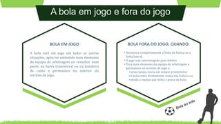 A bola em jogo e fora do jogo
A bola está em jogo em todas as outras
situações, após ter embatido num elemento
da equipa de arbitragem ou ressaltar num
poste, na barra transversal ou na bandeira
de canto e permanece no interior do
terreno de jogo.
BOLA EM JOGO
• Atravessa completamente a linha de baliza ou a
linha lateral
• O jogo seja interrompido pelo árbitro
• Toca num elemento da equipa de arbitragem e
permanece no terreno de jogo e:
• uma equipa inicia um ataque prometedor
• a bola entra diretamente numa das balizas ou
• muda a equipa que tinha a posse de bola
BOLA FORA DO JOGO, QUANDO:
 