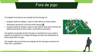 Fora de jogo
Um jogador encontra-se em posição de fora de jogo se:
• qualquer parte da cabeça, corpo ou pés estiver no meio-campo
adversário (excluindo a linha de meio-campo) e;
• qualquer parte da cabeça, corpo ou pés estiver mais perto da linha de
baliza adversária do que a bola e o penúltimo adversário.
Um jogador na posição de fora de jogo no momento em que a bola é
jogada ou tocada por um colega de equipa só deve ser penalizado se
tomar parte ativa no jogo:
Um jogador não se encontra em posição de fora de jogo se estiver em
linha com o penúltimo
 