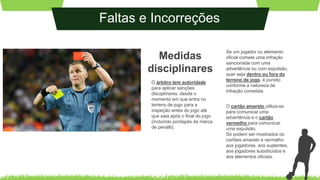 Faltas e Incorreções
Medidas
disciplinares
O árbitro tem autoridade
para aplicar sanções
disciplinares, desde o
momento em que entra no
terreno de jogo para a
inspeção antes do jogo até
que saia após o final do jogo
(incluindo pontapés da marca
de penálti).
Se um jogador ou elemento
oficial comete uma infração
sancionada com uma
advertência ou com expulsão,
quer seja dentro ou fora do
terreno de jogo, é punido
conforme a natureza de
infração cometida.
O cartão amarelo utiliza-se
para comunicar uma
advertência e o cartão
vermelho para comunicar
uma expulsão.
Só podem ser mostrados os
cartões amarelo e vermelho
aos jogadores, aos suplentes,
aos jogadores substituídos e
aos elementos oficiais.
 