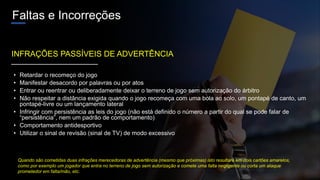 Faltas e Incorreções
• Retardar o recomeço do jogo
• Manifestar desacordo por palavras ou por atos
• Entrar ou reentrar ou deliberadamente deixar o terreno de jogo sem autorização do árbitro
• Não respeitar a distância exigida quando o jogo recomeça com uma bola ao solo, um pontapé de canto, um
pontapé-livre ou um lançamento lateral
• Infringir com persistência as leis do jogo (não está definido o número a partir do qual se pode falar de
“persistência”, nem um padrão de comportamento)
• Comportamento antidesportivo
• Utilizar o sinal de revisão (sinal de TV) de modo excessivo
INFRAÇÕES PASSÍVEIS DE ADVERTÊNCIA
Quando são cometidas duas infrações merecedoras de advertência (mesmo que próximas) isto resultará em dois cartões amarelos,
como por exemplo um jogador que entra no terreno de jogo sem autorização e comete uma falta negligente ou corta um ataque
prometedor em falta/mão, etc.
 