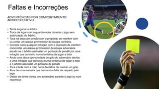 Faltas e Incorreções
ADVERTÊNCIAS POR COMPORTAMENTO
ANTIDESPORTIVO
• Tenta enganar o árbitro.
• Troca de lugar com o guarda-redes durante o jogo sem
autorização do árbitro.
• Toca na bola com a mão com o propósito de interferir com
ou cortar um ataque prometedor da equipa contrária.
• Comete outra qualquer infração com o propósito de interferir
com/cortar um ataque prometedor da equipa adversária
exceto se o árbitro assinalar um pontapé de penálti por uma
infração que consistiu numa tentativa de jogar a bola.
• Anula uma clara oportunidade de golo do adversário devido
a uma infração que consistiu numa tentativa de jogar a bola
e o árbitro assinalar um pontapé de penalti
• Toca a bola com a mão numa tentativa de marcar um golo.
• Atua de uma maneira que demonstra falta de respeito pelo
jogo.
• Distrai de forma verbal um adversário durante o jogo ou num
recomeço
 