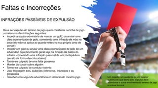 Faltas e Incorreções
INFRAÇÕES PASSÍVEIS DE EXPULSÃO
Deve ser expulso do terreno de jogo quem constante na ficha de jogo
cometa uma das infrações seguintes:
• Impedir a equipa adversária de marcar um golo, ou anular uma
clara oportunidade de golo, cometendo uma infração de mão na
bola (isto não se aplica ao guarda-redes na sua própria área de
penálti)
• Impedir um golo ou anular uma clara oportunidade de golo de um
adversário cujo movimento geral seja na direção da baliza do
infrator, cometendo uma infração passível de um pontapé-livre
(exceto da forma descrita abaixo).
• Tornar-se culpado de uma falta grosseira
• Morder ou cuspir sobre alguém
• Tornar-se culpado de conduta violenta
• Usar linguagem e/ou ação(ões) ofensivos, injuriosos e ou
grosseiros
• Receber uma segunda advertência no decurso do mesmo jogo Um jogador, um suplente ou um jogador
substituído que tenha sido expulso deve
abandonar a zona envolvente do terreno de jogo
e a área técnica.
 
