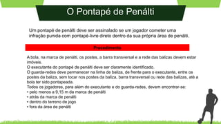O Pontapé de Penálti
Um pontapé de penálti deve ser assinalado se um jogador cometer uma
infração punida com pontapé-livre direto dentro da sua própria área de penálti.
A bola, na marca de penálti, os postes, a barra transversal e a rede das balizas devem estar
imóveis.
O executante do pontapé de penálti deve ser claramente identificado.
O guarda-redes deve permanecer na linha de baliza, de frente para o executante, entre os
postes da baliza, sem tocar nos postes da baliza, barra transversal ou rede das balizas, até a
bola ter sido pontapeada.
Todos os jogadores, para além do executante e do guarda-redes, devem encontrar-se:
• pelo menos a 9,15 m da marca de penálti
• atrás da marca de penálti
• dentro do terreno de jogo
• fora da área de penálti
Procedimento
 