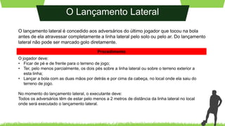 O Lançamento Lateral
O lançamento lateral é concedido aos adversários do último jogador que tocou na bola
antes de ela atravessar completamente a linha lateral pelo solo ou pelo ar. Do lançamento
lateral não pode ser marcado golo diretamente.
O jogador deve:
• Ficar de pé e de frente para o terreno de jogo;
• Ter, pelo menos parcialmente, os dois pés sobre a linha lateral ou sobre o terreno exterior a
esta linha;
• Lançar a bola com as duas mãos por detrás e por cima da cabeça, no local onde ela saiu do
terreno de jogo.
No momento do lançamento lateral, o executante deve:
Todos os adversários têm de estar pelo menos a 2 metros de distância da linha lateral no local
onde será executado o lançamento lateral.
Procedimento
 