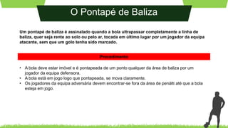 O Pontapé de Baliza
Um pontapé de baliza é assinalado quando a bola ultrapassar completamente a linha de
baliza, quer seja rente ao solo ou pelo ar, tocada em último lugar por um jogador da equipa
atacante, sem que um golo tenha sido marcado.
• A bola deve estar imóvel e é pontapeada de um ponto qualquer da área de baliza por um
jogador da equipa defensora.
• A bola está em jogo logo que pontapeada, se mova claramente.
• Os jogadores da equipa adversária devem encontrar-se fora da área de penálti até que a bola
esteja em jogo.
Procedimento
 