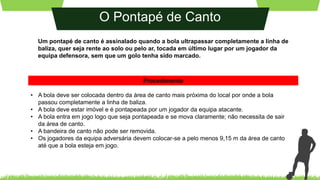 O Pontapé de Canto
Um pontapé de canto é assinalado quando a bola ultrapassar completamente a linha de
baliza, quer seja rente ao solo ou pelo ar, tocada em último lugar por um jogador da
equipa defensora, sem que um golo tenha sido marcado.
• A bola deve ser colocada dentro da área de canto mais próxima do local por onde a bola
passou completamente a linha de baliza.
• A bola deve estar imóvel e é pontapeada por um jogador da equipa atacante.
• A bola entra em jogo logo que seja pontapeada e se mova claramente; não necessita de sair
da área de canto.
• A bandeira de canto não pode ser removida.
• Os jogadores da equipa adversária devem colocar-se a pelo menos 9,15 m da área de canto
até que a bola esteja em jogo.
Procedimento
 