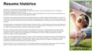 Resumo histórico
O futebol é um dos desportos mais populares do mundo.
Estima-se que existam cerca de 250 milhões de jogadores em todo o mundo e que mobilize cerca de 1,8 bilhão de
interessados ​​e seguidores em todo o mundo.
As origens do futebol são incertas. Chineses, japoneses, gregos e aborígenes norte-americanos são mencionados como
praticantes de desportos que poderiam estar ligados ao futebol.
No entanto, é improvável que esses desportos ancestrais tenham uma influência direta no futebol moderno. O que há de
mais próximo na história da Europa são os “jogos de bola” disputados por jovens britânicos e franceses (estes últimos sob
o nome de soule). Nos carnavais era comum a sua prática nas Ilhas Britânicas, ocasiões em que uma cidade inteira podia
participar.
Os italianos tinham o antecedente mais claro de todos, o florentino Cálcio , menos violento que suas variantes britânicas e
mais organizado que os franceses, composto por dois times de 27 jogadores cada. Foi praticado no início do século 16 e,
em 1580, Giovanni Bardi introduziu o primeiro conjunto formal de regras.
Bem dito, a história moderna do futebol começa na Grã-Bretanha no século IX , quando surgiram as primeiras regras
unificadoras do futebol carnavalesco, passando a ser praticado nas associações colegiais fora da época de festas. Na
verdade, em 1863, as regras do jogo da faculdade de Cambridge eram a base do código de regras atual, tomando
também as regras do modo de jogo Sheffield.
Assim, com uma regulamentação de apenas 13 regras , o futebol moderno foi promovido pela recém-criada Federação de
Futebol (FA). Daí também surgiu, embora alguns anos depois, o termo futebol , derivado de ” associação ” e do sufixo -er ,
e a primeira competição da história, a Liga de Futebol , também surgiu em 1888 . Seu objetivo era arrecadar fundos
suficientes para profissionalizar jogadores de futebol americano.
No final do século 19 e no início do século 20, o futebol inglês espalhou-se pela Europa e depois para outros continentes ,
graças em parte ao sistema colonial europeu e ao comércio com as recentes repúblicas americanas.
01
 