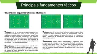 Principais fundamentos táticos
Os principais esquemas táticos da atualidade
Vantagens : por ser um sistema com quatro atacantes com
dois pontas avançados pelas pontas, se bem treinado, pode
resgatar um pouco do poder ofensivo do nosso futebol. Pode
também, se bem executado, desarticular, bons sistemas
defensivos se não forem bem treinados. Poderá ser utilizado
nos momentos iniciais de uma partida para confundir a
marcação adversária, e após conseguir uma vantagem no
placar, voltar a um sistema mais defensivo.
Desvantagens : por ter poucos jogados no setor de meio-
campo, pode dificultar a ligação entre esse setor e o ataque.
Por deixar espaços no meio-campo, pode facilitar a armação
de jogadas da equipa adversária, já que esta terá mais
jogadores no meio- campo.
Vantagens: quando bem executada, facilita a armação de jogadas, já que
a equipa fica bem compactada ofensiva e defensivamente, além de
dificultar a armação de jogadas da equipa adversária. Por ter três atacantes
facilita a distribuição de jogadas pelos meio-campistas, já que tem três
atacantes para acionar.
Desvantagens: requer grande movimentação e jogadores hábeis
principalmente do meio pra frente, que tenham facilidade em marcar e
atacar o mesmo tempo, o que é fator chave para o sucesso do esquema.
Outro fator importante é o preparo físico, o que dificulta ainda mais no
início da temporada, onde os jogadores não atingiram ainda o pico do seu
preparo físico.
 