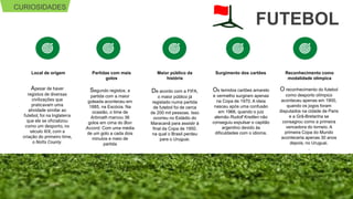 CURIOSIDADES
FUTEBOL
Apesar de haver
registos de diversas
civilizações que
praticavam uma
atividade similar ao
futebol, foi na Inglaterra
que ele se oficializou
como um desporto, no
século XIX, com a
criação do primeiro time,
o Notts County.
Local de origem
De acordo com a FIFA,
o maior público já
registado numa partida
de futebol foi de cerca
de 200 mil pessoas. Isso
ocorreu no Estádio do
Maracanã para assistir à
final da Copa de 1950.
na qual o Brasil perdeu
para o Uruguai.
Maior público da
história
Segundo registos, a
partida com a maior
goleada aconteceu em
1885, na Escócia. Na
ocasião, o time de
Arbroath marcou 36
golos em cima do Bon
Accord. Com uma média
de um golo a cada dois
minutos e meio de
partida
Partidas com mais
golos
Os temidos cartões amarelo
e vermelho surgiram apenas
na Copa de 1970. A ideia
nasceu após uma confusão
em 1966, quando o juiz
alemão Rudolf Kreitlen não
conseguiu expulsar o capitão
argentino devido às
dificuldades com o idioma.
Surgimento dos cartões
O reconhecimento do futebol
como desporto olímpico
aconteceu apenas em 1900,
quando os jogos foram
disputados na cidade de Paris
e a Grã-Bretanha se
consagrou como a primeira
vencedora do torneio. A
primeira Copa do Mundo
aconteceria apenas 30 anos
depois, no Uruguai.
.
Reconhecimento como
modalidade olímpica
 