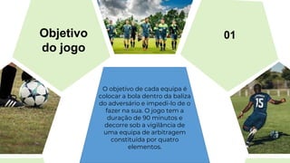 O objetivo de cada equipa é
colocar a bola dentro da baliza
do adversário e impedi-lo de o
fazer na sua. O jogo tem a
duração de 90 minutos e
decorre sob a vigilância de
uma equipa de arbitragem
constituída por quatro
elementos.
Objetivo
do jogo
01
 
