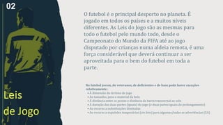 No futebol jovem, de veteranos, de deficientes e de base pode haver exceções
relativamente :
• À dimensão do terreno de jogo
• Ao tamanho, peso e material da bola
• À distância entre os postes e distância da barra transversal ao solo
• À duração das duas partes (iguais) do jogo (e duas partes iguais do prolongamento)
• Ao recurso a substituições ilimitadas
• Ao recurso a expulsões temporárias (sin bins) para algumas/todas as advertências (CA)
O futebol é o principal desporto no planeta. É
jogado em todos os países e a muitos níveis
diferentes. As Leis do Jogo são as mesmas para
todo o futebol pelo mundo todo, desde o
Campeonato do Mundo da FIFA até ao jogo
disputado por crianças numa aldeia remota, é uma
força considerável que deverá continuar a ser
aproveitada para o bem do futebol em toda a
parte.
02
 