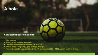 A bola
Características e medidas:
• Ser esférica
• Feita de um material adequado
• Ter uma circunferência entre 68 cm e 70 cm
• Pesar entre 410 g e 450 g no começo do jogo
• Ter uma pressão equivalente a 0,6 e 1,1 atmosferas (600 – 1100 g/cm2) ao nível do mar
 