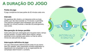 A DURAÇÃO DO JOGO
Partes do jogo
O jogo compõe-se de duas partes de 45 minutos cada uma.
Intervalo
Os jogadores têm direito a um descanso entre as duas
partes, que não deve exceder os 15 minutos: é permitida
uma pequena paragem para hidratação (que não pode
exceder um minuto) durante o intervalo do prolongamento,
caso exista.
Recuperação do tempo perdido
Cada parte deve ser prolongada para recuperar todo o tempo
de jogo perdido. O quarto árbitro deve indicar o tempo
adicional mínimo decidido pelo árbitro no final do último
minuto de cada período de jogo.
Interrupção definitiva do jogo
Um jogo interrompido definitivamente antes do seu termo
deve ser repetido, salvo disposição contrária estipulada no
regulamento da competição ou se os organizadores da
competição determinarem o contrário.
 