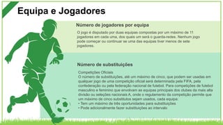 Equipa e Jogadores
Competições Oficiais
O número de substituições, até um máximo de cinco, que podem ser usadas em
qualquer jogo de uma competição oficial será determinada pela FIFA, pela
confederação ou pela federação nacional de futebol. Para competições de futebol
masculino e feminino que envolvam as equipas principais dos clubes da mais alta
divisão ou seleções nacionais A, onde o regulamento da competição permite que
um máximo de cinco substitutos sejam usados, cada equipa:
• Tem um máximo de três oportunidades para substituições
• Pode adicionalmente fazer substituições ao intervalo
Número de substituições
O jogo é disputado por duas equipas compostas por um máximo de 11
jogadores em cada uma, dos quais um será o guarda-redes. Nenhum jogo
pode começar ou continuar se uma das equipas tiver menos de sete
jogadores.
Número de jogadores por equipa
 