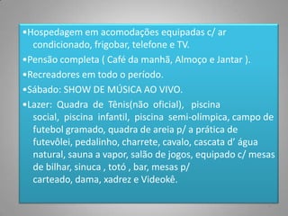 •Hospedagem em acomodações equipadas c/ ar
  condicionado, frigobar, telefone e TV.
•Pensão completa ( Café da manhã, Almoço e Jantar ).
•Recreadores em todo o período.
•Sábado: SHOW DE MÚSICA AO VIVO.
•Lazer: Quadra de Tênis(não oficial), piscina
  social, piscina infantil, piscina semi-olímpica, campo de
  futebol gramado, quadra de areia p/ a prática de
  futevôlei, pedalinho, charrete, cavalo, cascata d’ água
  natural, sauna a vapor, salão de jogos, equipado c/ mesas
  de bilhar, sinuca , totó , bar, mesas p/
  carteado, dama, xadrez e Videokê.

                                                         4
 