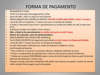 FORMA DE PAGAMENTO
•   PAGAMENTO À VISTA:
•   Tarifa com desconto para pagamento à Vista
•   (Sinal de 50% + 50% no check-in) em Dinheiro.
•   PARCELAMENTO NO CARTÃO DE CRÉDITO: EM ATÉ 4 VEZES SEM JUROS ( Sinal + 3 vezes )
•   ( Sinal de 25% em depósito + 3 vezes sem juros no Cartão de Crédito)
•   A Tarifa c/ desconto é para Sinal + parcelamento no Cartão de Crédito em até 3 vezes sem
    juros.
•   Aceitamos Cartões de Crédito ( Visa e Amex ).
•   Obs: o hotel só faz parcelamento no cartão sem juros em até 3 vezes.
•   (Acima de 3 parcelas juros da administradora )
•   PARCELAMENTO NO CHEQUE PRÉ DATADO:
•   Tarifa (SEM DESCONTO) p/ pagamento parcelado em até 4 vezes no cheque pré datado.
•   ( Sinal de 25% + 3 vezes sem juros no Cheque pré datado)
•   A tarifa informada é referente aos chalés de Alvenaria, Madeira e Suiço.
•   Confirmação da Reserva:
•   * Para confirmar a reserva é necessário efetuar o depósito referente ao sinal.
•   * Enviar o comprovante de depósito por e-mail ou via Fax para Central de Reservas.
•   * A Reserva só estará CONFIRMADA após o envio da Confirmação de Reserva pela Central de
•   Reservas do Hotel por e-mail ou Fax.
•   Passeio a Cavalo, Charrete e Pedalinho não estão mais inclusos no pacote. A partir de Janeiro
•   serão serviços Extras pagos à parte do pacote.


                                                                                                5
 