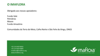O IMAFLORA
Obrigado aos nossos apoiadores:
Fundo Vale
Petrobras
Moore
Fundo Amazônia
Comunidades da Terra do Meio, Calha Norte e São Felix do Xingu, ONGS
+55 19 3429 0816
+55 19 3429 0800
imaflora@imaflora.org
www.imaflora.org
 