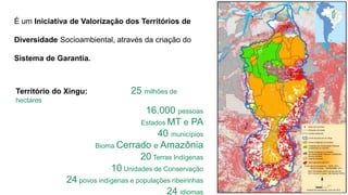 É um Iniciativa de Valorização dos Territórios de
Diversidade Socioambiental, através da criação do
Sistema de Garantia.
Território do Xingu: 25 milhões de
hectares
16.000 pessoas
Estados MT e PA
40 municípios
Bioma Cerrado e Amazônia
20 Terras Indígenas
10 Unidades de Conservação
24 povos indígenas e populações ribeirinhas
24 idiomas
 