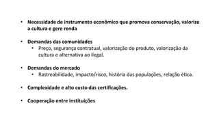 • Necessidade de instrumento econômico que promova conservação, valorize
a cultura e gere renda
• Demandas das comunidades
• Preço, segurança contratual, valorização do produto, valorização da
cultura e alternativa ao ilegal.
• Demandas do mercado
• Rastreabilidade, impacto/risco, história das populações, relação ética.
• Complexidade e alto custo das certificações.
• Cooperação entre instituições
 
