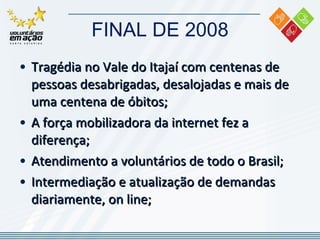 FINAL DE 2008 Tragédia no Vale do Itajaí com centenas de pessoas desabrigadas, desalojadas e mais de uma centena de óbitos; A força mobilizadora da internet fez a diferença; Atendimento a voluntários de todo o Brasil;  Intermediação e atualização de demandas diariamente, on line; 
