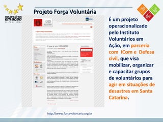 Projeto Força Voluntária  http://www.forcavoluntaria.org.br É um projeto operacionalizado pelo Instituto Voluntários em Ação, em  parceria com  ICom e  Defesa civil,  que visa mobilizar, organizar e capacitar grupos de voluntários para  agir em situações de desastres em Santa Catarina . 