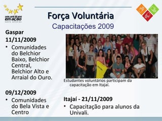 Força Voluntária Capacitações 2009 Gaspar  11/11/2009 Comunidades do Belchior Baixo, Belchior Central, Belchior Alto e Arraial do Ouro. 09/12/2009 Comunidades do Bela Vista e Centro Estudantes voluntários participam da capacitação em Itajaí. Itajaí - 21/11/2009 Capacitação para alunos da Univali. 