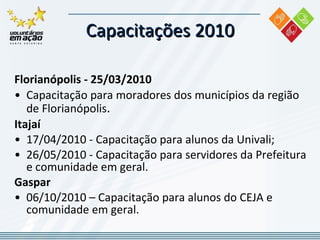 Capacitações 2010 Florianópolis - 25/03/2010 Capacitação para moradores dos municípios da região de Florianópolis . Itajaí  17/04/2010 - Capacitação para alunos da Univali; 26/05/2010 - Capacitação para servidores da Prefeitura e comunidade em geral. Gaspar 06/10/2010 – Capacitação para alunos do CEJA e comunidade em geral. 