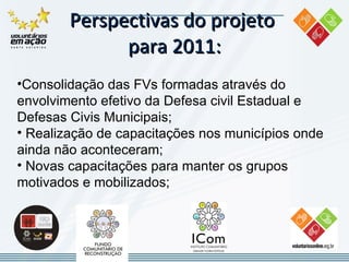 Perspectivas do projeto  para 2011: Consolidação das FVs  formadas através do envolvimento efetivo da Defesa civil Estadual e Defesas Civis Municipais; Realização de  capacitações  nos municípios onde ainda não aconteceram; Novas capacitações para manter os grupos motivados e mobilizados ;   