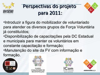 Perspectivas do projeto  para 2011: Introduzir a figura do mobilizador de voluntariado para atender os diversos grupos da Força Voluntária já constituídos; Disponibilização de capacitações pela DC Estadual e municipais  para manter os voluntários em constante capacitação e formação; Manutenção do site da FV  com informação e formação.   