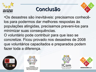 Conclusão Os  desastres são inevitáveis : precisamos  conhecê-los para podermos dar melhores respostas às populações atingidas , precisamos  preveni-los  para minimizar suas consequências. O  voluntário pode contribuir  para que isso se concretize. Ficou provado nos desastres de 2008 que  voluntários capacitados e preparados podem fazer toda a diferença . 