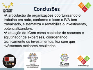 Conclusões A articulação de organizações oportunizando o trabalho em rede, conforme o Icom e IVA tem trabalhado, sistematiza e rentabiliza o investimento, potencializando-o. A atuação do ICom como captador de recursos e aglutinador de expertises, coordenando tecnicamente os investimentos, fez com que tivéssemos melhores resultados.  