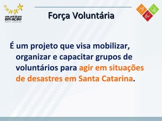 Força Voluntária É um projeto que visa mobilizar, organizar e capacitar grupos de voluntários para  agir em situações de desastres em Santa Catarina . 