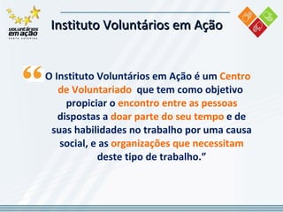 Instituto Voluntários em Ação  O Instituto Voluntários em Ação é um  Centro de Voluntariado  que tem como objetivo  propiciar o  encontro entre as pessoas  dispostas a  doar parte do seu tempo  e de suas habilidades no trabalho por uma causa social, e as  organizações que necessitam  deste tipo de trabalho.” 
