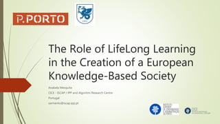 The Role of LifeLong Learning
in the Creation of a European
Knowledge-Based Society
Anabela Mesquita
CICE - ISCAP / IPP and Algoritmi Research Centre
Portugal
sarmento@iscap.ipp.pt
 