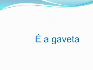 É a gaveta.