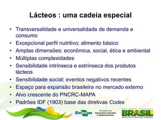 Lácteos : uma cadeia especial
• Transversalidade e universalidade de demanda e
consumo
• Excepcional perfil nutritivo; alimento básico
• Amplas dimensões: econômica, social, ética e ambiental
• Múltiplas complexidades
• Sensibilidade intrínseca e extrínseca dos produtos
lácteos
• Sensibilidade social; eventos negativos recentes
• Espaço para expansão brasileira no mercado externo
• Alvo crescente do PNCRC-MAPA
• Padrões IDF (1903) base das diretivas Codex
 