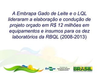 A Embrapa Gado de Leite e o LQL
lideraram a elaboração e condução de
projeto orçado em R$ 12 milhões em
equipamentos e insumos para os dez
laboratórios da RBQL (2008-2013)
 