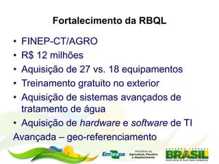 Fortalecimento da RBQL
• FINEP-CT/AGRO
• R$ 12 milhões
• Aquisição de 27 vs. 18 equipamentos
• Treinamento gratuito no exterior
• Aquisição de sistemas avançados de
tratamento de água
• Aquisição de hardware e software de TI
Avançada – geo-referenciamento
 