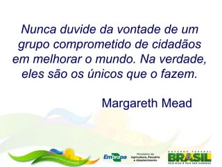 Nunca duvide da vontade de um
grupo comprometido de cidadãos
em melhorar o mundo. Na verdade,
eles são os únicos que o fazem.
Margareth Mead
 