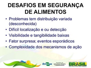 DESAFIOS EM SEGURANÇA
DE ALIMENTOS
• Problemas tem distribuição variada
(desconhecida)
• Difícil localização e ou detecção
• Visibilidade e tangibilidade baixas
• Fator surpresa; eventos esporádicos
• Complexidade dos mecanismos de ação
 