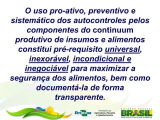 O uso pro-ativo, preventivo e
sistemático dos autocontroles pelos
componentes do continuum
produtivo de insumos e alimentos
constitui pré-requisito universal,
inexorável, incondicional e
inegociável para maximizar a
segurança dos alimentos, bem como
documentá-la de forma
transparente.
 