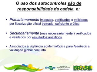 O uso dos autocontroles são de
responsabilidade da cadeia, e:
• Primariamamente impostos, verificados e validados
por fiscalização oficial treinada, suficiente e ética
• Secundariamente (mas necessariamente!) verificados
e validados por resultados analíticos
• Associados à vigilância epidemiológica para feedback e
validação global conjunta
 