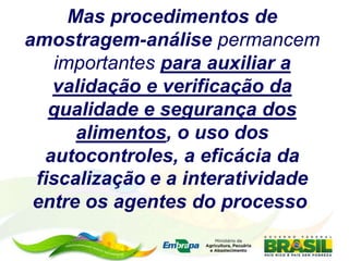 Mas procedimentos de
amostragem-análise permancem
importantes para auxiliar a
validação e verificação da
qualidade e segurança dos
alimentos, o uso dos
autocontroles, a eficácia da
fiscalização e a interatividade
entre os agentes do processo.
 