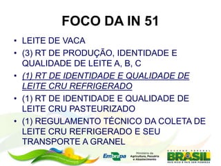 FOCO DA IN 51
• LEITE DE VACA
• (3) RT DE PRODUÇÃO, IDENTIDADE E
QUALIDADE DE LEITE A, B, C
• (1) RT DE IDENTIDADE E QUALIDADE DE
LEITE CRU REFRIGERADO
• (1) RT DE IDENTIDADE E QUALIDADE DE
LEITE CRU PASTEURIZADO
• (1) REGULAMENTO TÉCNICO DA COLETA DE
LEITE CRU REFRIGERADO E SEU
TRANSPORTE A GRANEL
 
