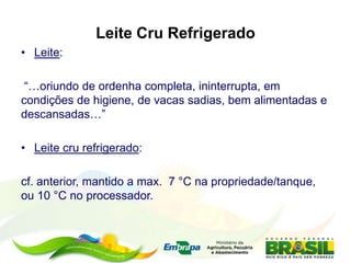 Leite Cru Refrigerado
• Leite:
“…oriundo de ordenha completa, ininterrupta, em
condições de higiene, de vacas sadias, bem alimentadas e
descansadas…”
• Leite cru refrigerado:
cf. anterior, mantido a max. 7 °C na propriedade/tanque,
ou 10 °C no processador.
 