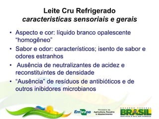 Leite Cru Refrigerado
caracteristicas sensoriais e gerais
• Aspecto e cor: líquido branco opalescente
“homogêneo”
• Sabor e odor: característicos; isento de sabor e
odores estranhos
• Ausência de neutralizantes de acidez e
reconstituintes de densidade
• “Ausência” de resíduos de antibióticos e de
outros inibidores microbianos
 