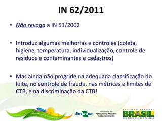 IN 62/2011
• Não revoga a IN 51/2002
• Introduz algumas melhorias e controles (coleta,
higiene, temperatura, individualização, controle de
resíduos e contaminantes e cadastros)
• Mas ainda não progride na adequada classificação do
leite, no controle de fraude, nas métricas e limites de
CTB, e na discriminação da CTB!
 