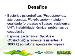 Desafios
• Bactérias psicrotróficas (Pseudomonas,
Micrococcus, Flavobacterium): afetam
qualidade (proteases e lipases; resistem a
UHT; instabilidade térmica; problemas de
coagulação)
• Esporos bacterianos (Bacillus e
Clostridium): altamente resistentes (+
1000 X) ao calor e agentes de limpeza
 