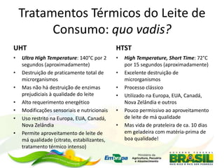 Tratamentos Térmicos do Leite de
Consumo: quo vadis?
UHT
• Ultra High Temperature: 140°C por 2
segundos (aproximadamente)
• Destruição de praticamente total de
microrganismos
• Mas não há destruição de enzimas
prejudiciais à qualidade do leite
• Alto requerimento energético
• Modificações sensoriais e nutricionais
• Uso restrito na Europa, EUA, Canadá,
Nova Zelândia
• Permite aproveitamento de leite de
má qualidade (citrato, estabilizantes,
tratamento térmico intenso)
HTST
• High Temperature, Short Time: 72°C
por 15 segundos (aproximadamente)
• Excelente destruição de
microrganismos
• Processo clássico
• Utilizado na Europa, EUA, Canadá,
Nova Zelândia e outros
• Pouco permissivo ao aproveitamento
de leite de má qualidade
• Mas vida de prateleira de ca. 10 dias
em geladeira com matéria-prima de
boa qualidade!
 