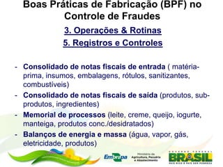 Boas Práticas de Fabricação (BPF) no
Controle de Fraudes
3. Operações & Rotinas
5. Registros e Controles
- Consolidado de notas fiscais de entrada ( matéria-
prima, insumos, embalagens, rótulos, sanitizantes,
combustíveis)
- Consolidado de notas fiscais de saída (produtos, sub-
produtos, ingredientes)
- Memorial de processos (leite, creme, queijo, iogurte,
manteiga, produtos conc./desidratados)
- Balanços de energia e massa (água, vapor, gás,
eletricidade, produtos)
 